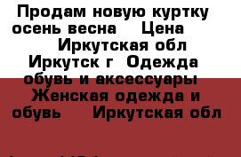 Продам новую куртку (осень-весна  › Цена ­ 1 000 - Иркутская обл., Иркутск г. Одежда, обувь и аксессуары » Женская одежда и обувь   . Иркутская обл.